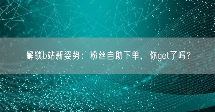 解锁b站新姿势：粉丝自助下单，你get了吗？