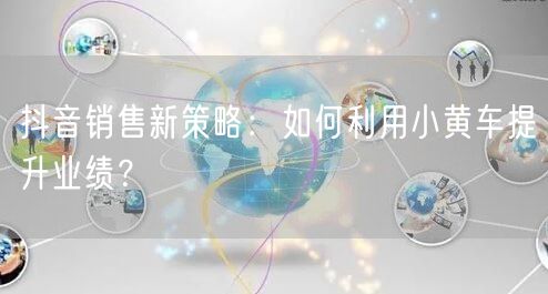 抖音销售新策略：如何利用小黄车提升业绩？