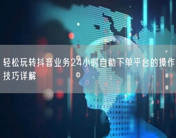 轻松玩转抖音业务24小时自助下单平台的操作技巧详解