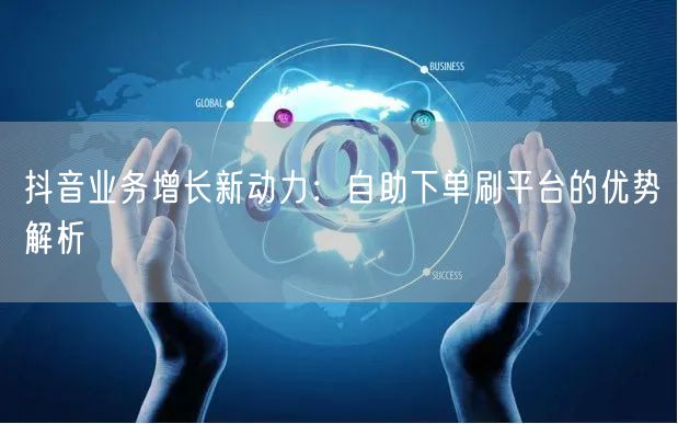 抖音业务增长新动力：自助下单刷平台的优势解析