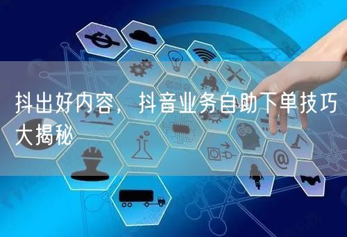 抖出好内容，抖音业务自助下单技巧大揭秘