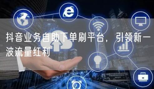 抖音业务自助下单刷平台，引领新一波流量红利