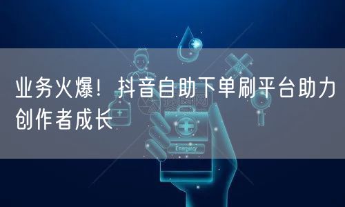 业务火爆!抖音自助下单刷平台助力创作者成长