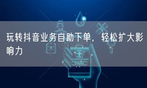 玩转抖音业务自助下单，轻松扩大影响力