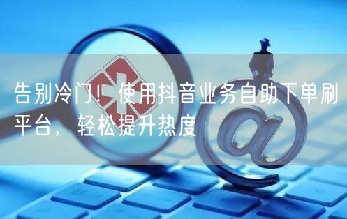 告别冷门！使用抖音业务自助下单刷平台，轻松提升热度