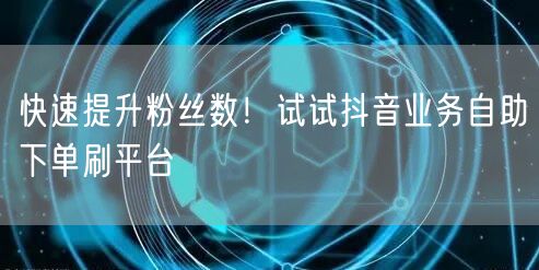 快速提升粉丝数！试试抖音业务自助下单刷平台
