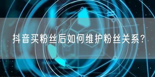 抖音买粉丝后如何维护粉丝关系？